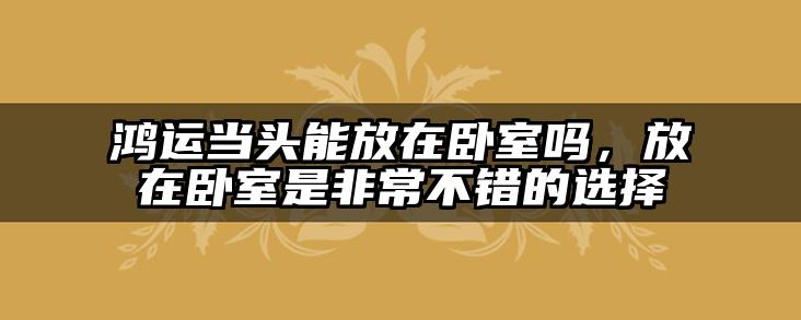 鸿运当头能放在卧室吗，放在卧室是非常不错的选择