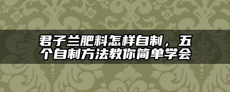 君子兰肥料怎样自制,五个自制方法教你简单学会