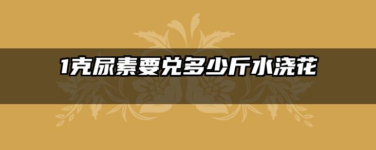 1克尿素要兑多少斤水浇花