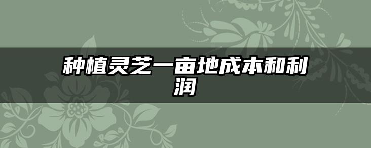 种植灵芝一亩地成本和利润