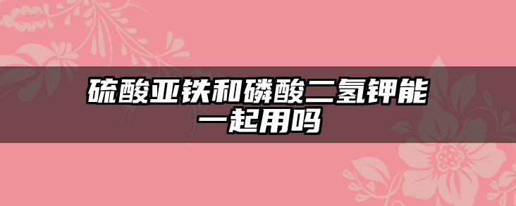 硫酸亚铁和磷酸二氢钾能一起用吗