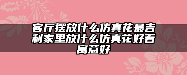 客厅摆放什么仿真花最吉利家里放什么仿真花好看寓意好