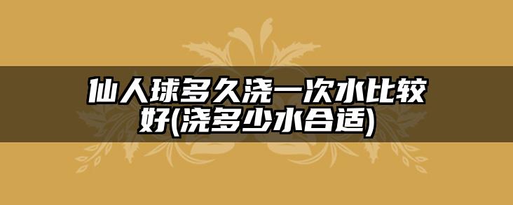 仙人球多久浇一次水比较好(浇多少水合适)