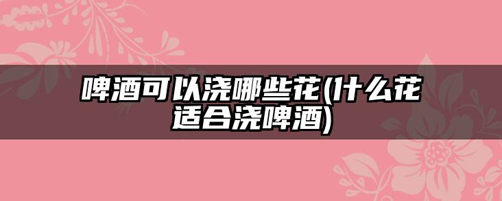 啤酒可以浇哪些花(什么花适合浇啤酒)