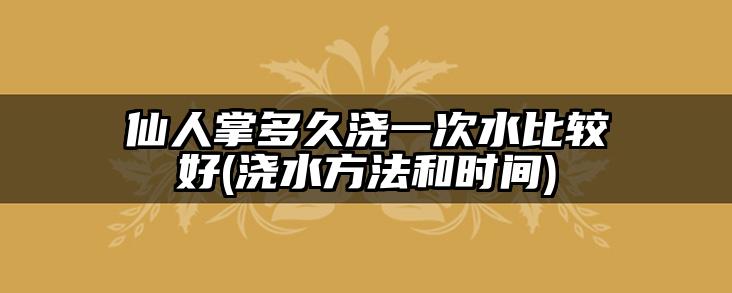 仙人掌多久浇一次水比较好(浇水方法和时间)