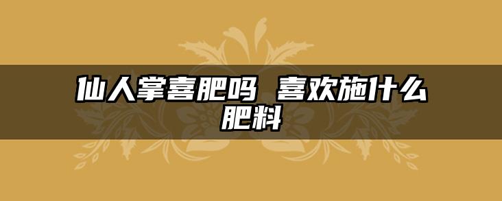仙人掌喜肥吗 喜欢施什么肥料