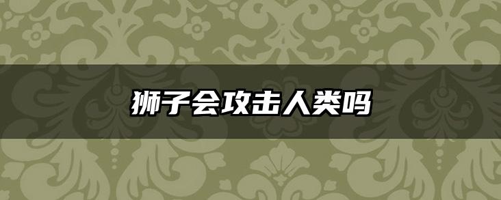 狮子会攻击人类吗