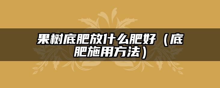 果树底肥放什么肥好(底肥施用方法)