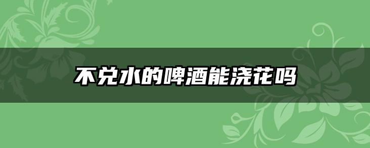 不兑水的啤酒能浇花吗
