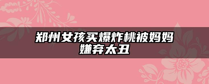 郑州女孩买爆炸桃被妈妈嫌弃太丑
