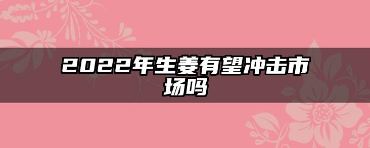 2022年生姜有望冲击市场吗