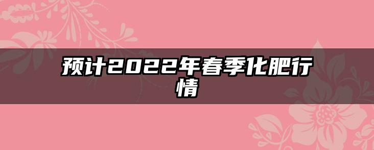 预计2022年春季化肥行情