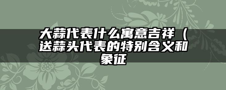 大蒜代表什么寓意吉祥(送蒜头代表的特别含义和象征