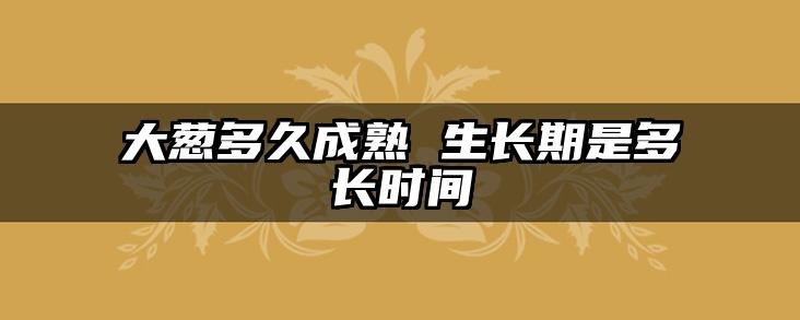大葱多久成熟 生长期是多长时间