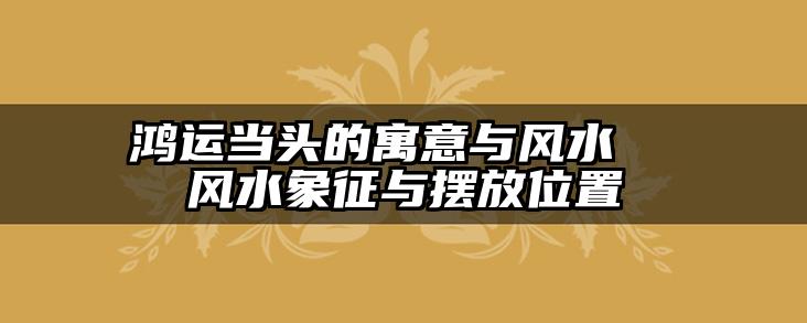 鸿运当头的寓意与风水 风水象征与摆放位置